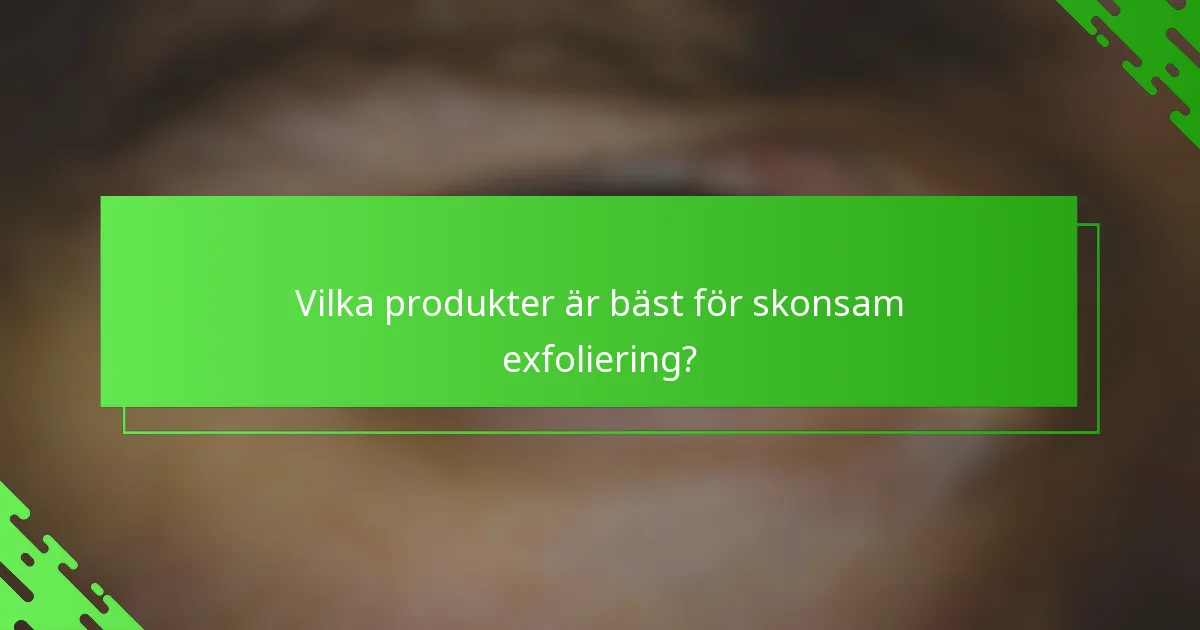 Vilka produkter är bäst för skonsam exfoliering?
